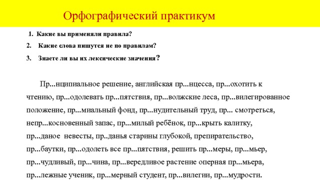  Орфографический практикум Какие правила вы применяли? Какие слова пишутся не по правилам. 3наете ли вы их лексические значения ?  Неопр...одолимые пр...пятствия, пр...вратные пр...дставления, красивая пр...чёска, пр...непр...ятное известие, пр...небрежительное отношение, пр...забавный малыш, пр...ручать, пр...митивные взгляды, пр...смыкаться, пр...сказка, пр...слуга, прислониться, пр...имущество, пр...седать, пр...гореть, пр...клонить колени, пр...клоняться перед ветеранами, пр...рогатива, пр...мник учёного, радиопр...ёмник, пр...нимать гостей, пр...сесть ,написать пр...амбулу, пр...ветственнная речь, пр...браться в квартире, пр...верженец старых взлядов, пр...емлемые решения, пр...добрый человек, пр...мадонна, пр...крикнуть, пр...открыли, пр...сматривать, пр...ломление, пр...валировать, пр...обладать, пр...двосхитить, пр...глушить мотор, пр...подобный, пр...бывать в неведении, пр...влекательная картина. 