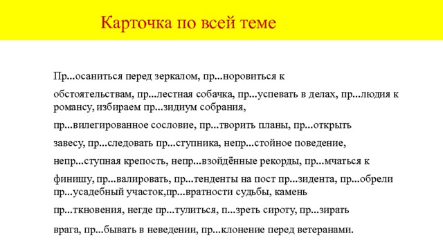  Карточка по всей теме Пр...остановиться на пути, пр... лежные ученики, необходимые пр...параты, пр...следовать пр...ступника, пр...зреть сироту, пр...верженец, пр...гожий, присмиревшие дети, пр...тенденты, пр...дъявлять пр...тензии, пр...видение в замке, пр...образовывать пр...роду, пр...восходный результат, пр...амбула договора,выбираем пр...зидента, пр...зидиум конгресса, пользуешься пр...вилегиями, пр...вередливый квартирант, пр...добрый человек, пр...лестный ребёнок, пр...озёрные луга, пр...мерять костюм, пр...обретённый участок, пр...дмостное укрепление, пр...вратные представления. 