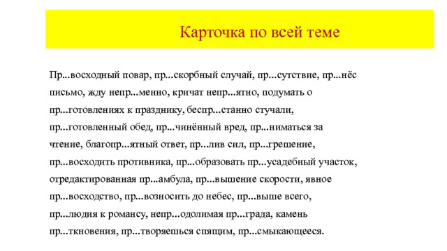  Карточка по всей теме Пр...осаниться перед зеркалом, пр...норовиться к обстоятельствам, пр...лестная собачка, пр...успевать в делах, пр...людия к романсу, избираем пр...зидиум собрания, пр...вилегированное сословие, пр...творить планы, пр...открыть завесу, пр...следовать пр...ступника, непр...стойное поведение, непр...ступная крепость, непр...взойдённые рекорды, пр...мчаться к финишу, пр...валировать, пр...тенденты на пост пр...зидента, пр...обрели пр...усадебный участок,пр...вратности судьбы, камень пр...ткновения, негде пр...тулиться, п...зреть сироту, пр...зирать врага, пр...бывать в неведении, пр...клонение перед ветеранами.  