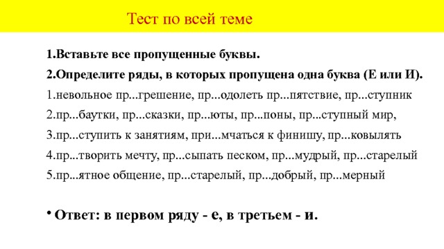  Орфографический практикум.  Вставьте пропущенные буквы. Распределите слова по значению приставок . Пр...ковылял, пр...видение, пр...вязанность, пр...шить, пр...стиж, пр...зидент, пр...фектура, пр...город, пр...крикнул, непр...ступная крепость, пр...отважный, пр...озёрный, пр...брежный, пр...ковыляли, пр...мерять, непр...взойдённый рекорд, непр...ятный разговор, пр...нять решение, пр...небрежительное отношение, пр...возмочь боль, пр...высить скорость, пр...чуды,  пр...мьер-министр, пр...миальный фонд, пр...строиться, пр...ловчиться, пр...бой, пр...чал, непр...двиденные обстоятельства, пр...амбула договора, пр...рогатива власти, пр...вилегии, пр...чал, пр...людия к романсу, пр...водной ремень, пр...городные поезда, вредные пр...вычки, пр...выкать к требованиям, пр..добрый, пр...скучный, пр...дусмотреть всё, пр...мчаться к финишу, еле пр...ковылял.    