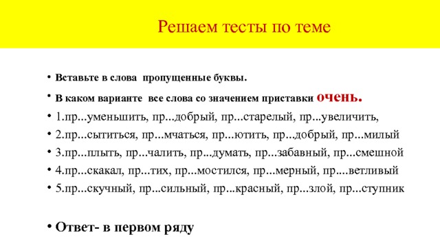  Тест по всей теме 1.Вставьте все пропущенные буквы . 2.Определите ряды, в которых пропущена одна буква (Е или И). 1.невольное пр...грешение, пр...одолеть пр...пятствие, пр...ступник 2.пр...баутки, пр...сказки, пр...юты, пр...поны, пр...ступный мир, 3.пр...ступить к занятиям, при...мчаться к финишу, пр...ковылять 4.пр...творить мечту, пр...сыпать песком, пр...мудрый, пр...старелый 5.пр...ятное общение, пр...старелый, пр...добрый, пр...мерный Ответ: в первом ряду - е , в третьем - и . 