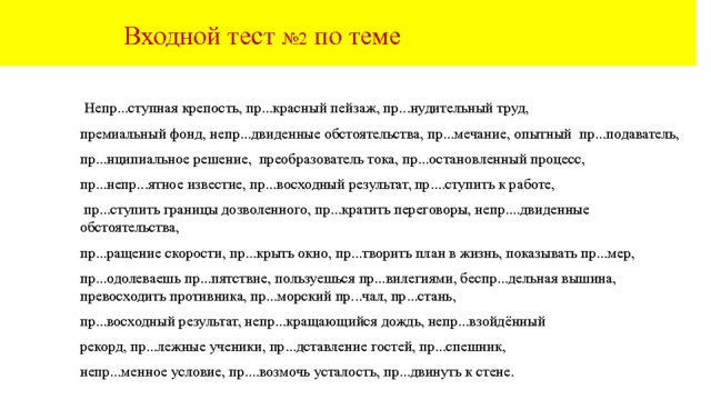  Входной тест №2 по теме  Непр...ступная крепость, пр...красный пейзаж, пр...нудительный труд, премиальный фонд, непр...двиденные обстоятельства, пр...мечание, опытный пр...подаватель, пр...нципиальное решение, преобразователь тока, пр...остановленный процесс, пр...непр...ятное известие, пр...восходный результат, пр....ступить к работе,  пр...ступить границы дозволенного, пр...кратить переговоры, непр....двиденные обстоятельства, пр...ращение скорости, пр...крыть окно, пр...творить план в жизнь, показывать пр...мер, пр...одолеваешь пр...пятствие, пользуешься пр...вилегиями, беспр...дельная вышина, превосходить противника, пр...морский пр...чал, пр...стань, пр...восходный результат, непр...кращающийся дождь, непр...взойдённый рекорд, пр...лежные ученики, пр...дставление гостей, пр...спешник, непр...менное условие, пр....возмочь усталость, пр...двинуть к стене. 