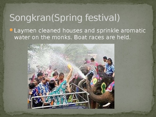 Songkran(Spring festival) Laymen cleaned houses and sprinkle aromatic water on the monks. Boat races are held. 