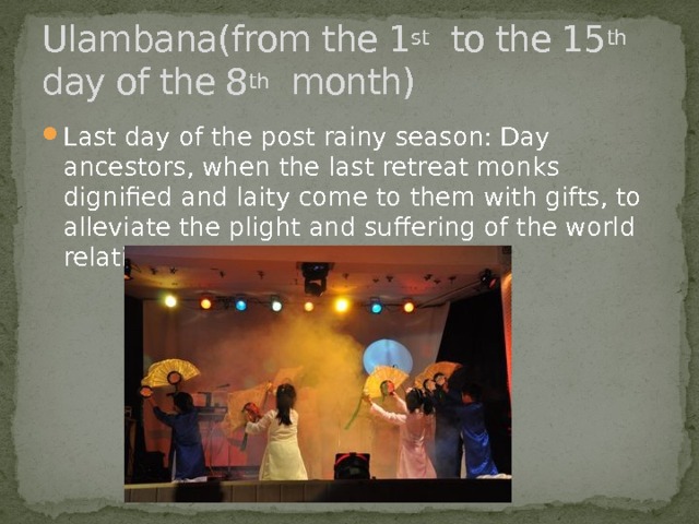 Ulambana(from the 1 st to the 15 th day of the 8 th month) Last day of the post rainy season: Day ancestors, when the last retreat monks dignified and laity come to them with gifts, to alleviate the plight and suffering of the world relatives rushing. 