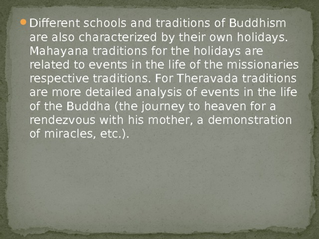 Different schools and traditions of Buddhism are also characterized by their own holidays. Mahayana traditions for the holidays are related to events in the life of the missionaries respective traditions. For Theravada traditions are more detailed analysis of events in the life of the Buddha (the journey to heaven for a rendezvous with his mother, a demonstration of miracles, etc.). 