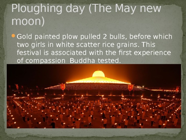 Ploughing day (The May new moon) Gold painted plow pulled 2 bulls, before which two girls in white scatter rice grains. This festival is associated with the first experience of compassion Buddha tested. 