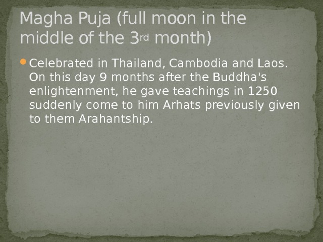 Magha Puja (full moon in the middle of the 3 rd month) Celebrated in Thailand, Cambodia and Laos. On this day 9 months after the Buddha's enlightenment, he gave teachings in 1250 suddenly come to him Arhats previously given to them Arahantship. 