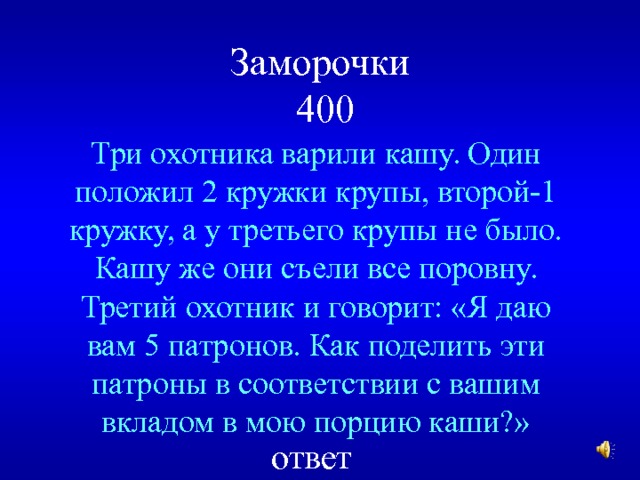 Заморочки  400 Три охотника варили кашу. Один положил 2 кружки крупы, второй-1 кружку, а у третьего крупы не было. Кашу же они съели все поровну. Третий охотник и говорит: «Я даю вам 5 патронов. Как поделить эти патроны в соответствии с вашим вкладом в мою порцию каши?» ответ 