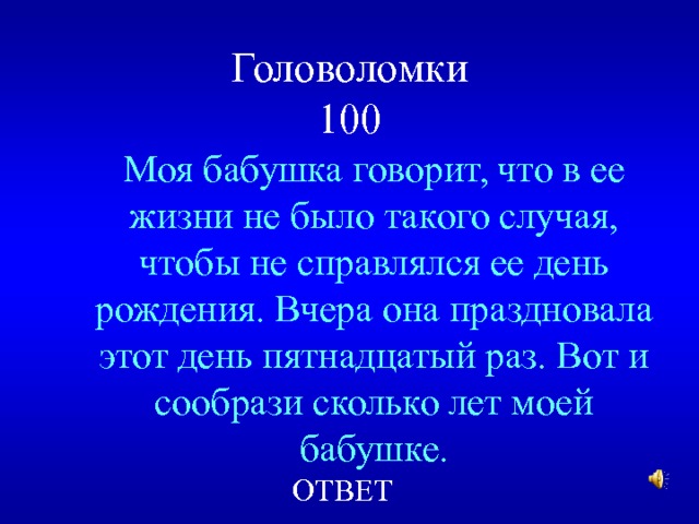 Головоломки  100 Моя бабушка говорит, что в ее жизни не было такого случая, чтобы не справлялся ее день рождения. Вчера она праздновала этот день пятнадцатый раз. Вот и сообрази сколько лет моей бабушке. ОТВЕТ 