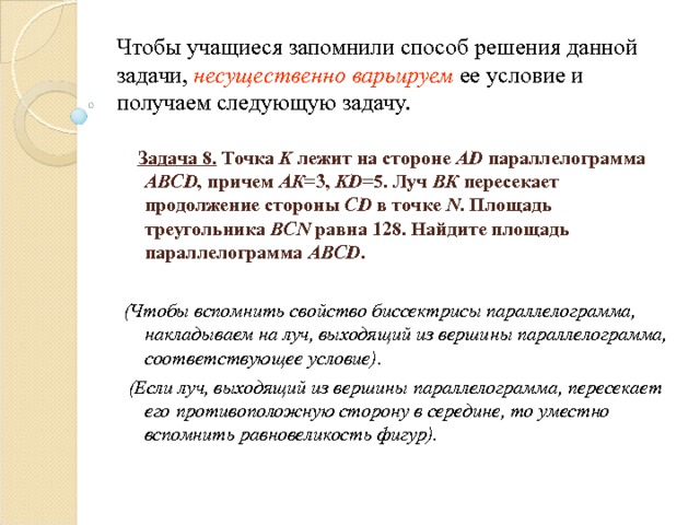 Чтобы учащиеся запомнили способ решения данной задачи, несущественно варьируем ее условие и получаем следующую задачу.  Задача 8. Точка K лежит на стороне AD параллелограмма ABCD , причем АК =3, KD =5. Луч ВК пересекает продолжение стороны CD в точке N . Площадь треугольника BCN равна 128. Найдите площадь параллелограмма ABCD .  (Чтобы вспомнить свойство биссектрисы параллелограмма, накладываем на луч, выходящий из вершины параллелограмма, соответствующее условие).  (Если луч, выходящий из вершины параллелограмма, пересекает его противоположную сторону в середине, то уместно вспомнить равновеликость фигур). 