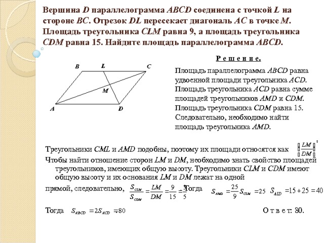 Вершина D параллелограмма ABCD соединена с точкой L на стороне BC . Отрезок DL пересекает диагональ AC  в точке М . Площадь треугольника CLM равна 9, а площадь треугольника CDM равна 15. Найдите площадь параллелограмма ABCD . Р е ш е н и е.   Площадь параллелограмма ABCD  равна удвоенной площади треугольника ACD . Площадь треугольника ACD равна сумме площадей треугольников AMD и CDM . Площадь треугольника CDM равна 15. Следовательно, необходимо найти площадь треугольника AMD . L B C M D A Треугольники CML  и AMD  подобны, поэтому их площади относятся как Чтобы найти отношение сторон LM и DM , необходимо знать свойство площадей треугольников, имеющих общую высоту. Треугольники CLM и CDM имеют общую высоту и их основания LM и DM лежат на одной прямой, следовательно, . Тогда Тогда . О т в е т: 80. 