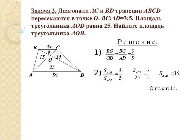 Задача 2. Диагонали AC и BD трапеции ABCD пересекаются в точке О . BC : AD =3:5. Площадь треугольника AOD  равна 25. Найдите площадь треугольника AOB . Р е ш е н и е. 1) 2) 3х C B 9 15 15 O 25 5х A D О т в е т: 15. 