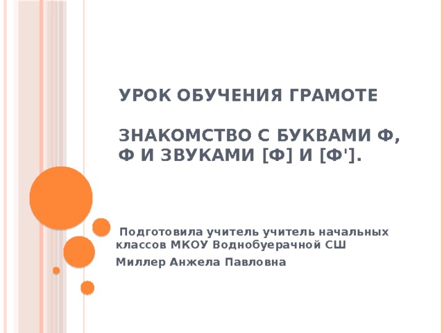 Урок обучения грамоте   Знакомство с буквами Ф, ф и звуками [ф] и [ф'].  Подготовила учитель учитель начальных классов МКОУ Воднобуерачной СШ Миллер Анжела Павловна    