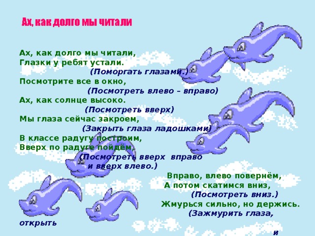 Ах, как долго мы читали Ах, как долго мы читали, Глазки у ребят устали.  (Поморгать глазами.) Посмотрите все в окно,  (Посмотреть влево – вправо) Ах, как солнце высоко.  (Посмотреть вверх) Мы глаза сейчас закроем,  (Закрыть глаза ладошками) В классе радугу построим, Вверх по радуге пойдём,  (Посмотреть вверх вправо  и вверх влево.)  Вправо, влево повернём,  А потом скатимся вниз,  (Посмотреть вниз.)  Жмурься сильно, но держись.  (Зажмурить глаза, открыть  и поморгать ими.) 