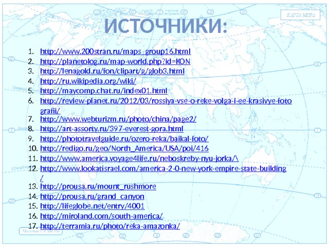 Источники:  Евразия http://www.200stran.ru/maps_group16.html http://planetolog.ru/map-world.php?id=KON http://lenagold.ru/fon/clipart/g/glob3.html http://ru.wikipedia.org/wiki/ http://maycomp.chat.ru/index01.html http://review-planet.ru/2012/03/rossiya-vse-o-reke-volga-i-ee-krasivye-fotografii/ http://www.webturizm.ru/photo/china/page2/ http://art-assorty.ru/397-everest-gora.html http://phototravelguide.ru/ozero-reka/baikal-foto/ http://redigo.ru/geo/North_America/USA/poi/416 http://www.america.voyage4life.ru/neboskreby-nyu-jorka/ \ http://www.lookatisrael.com/america-2-0-new-york-empire-state-building/ http://prousa.ru/mount_rushmore http://prousa.ru/grand_canyon http://lifeglobe.net/entry/4001 http://miroland.com/south-america/ http://terramia.ru/photo/reka-amazonka/ . 