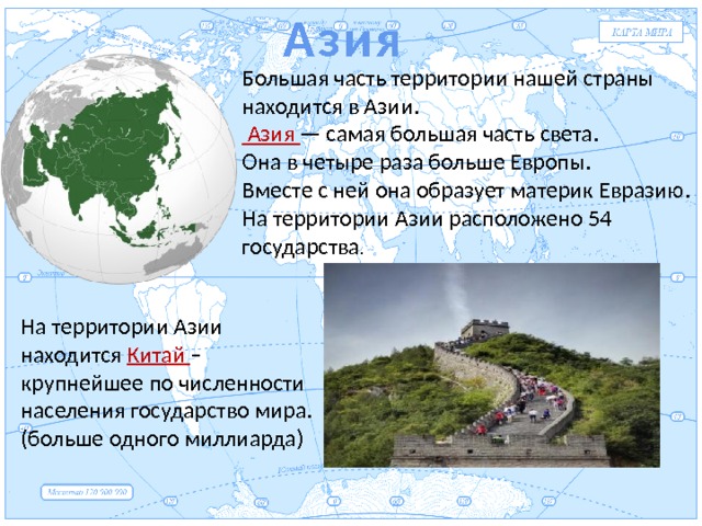 Азия Евразия Большая часть территории нашей страны находится в Азии.  Азия — самая большая часть света. Она в четыре раза больше Европы. Вместе с ней она образует материк Евразию. На территории Азии расположено 54 государства . На территории Азии находится Китай – крупнейшее по численности населения государство мира. (больше одного миллиарда) 