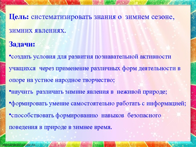 Цель: систематизировать знания о зимнем сезоне, зимних явлениях. Задачи: создать условия для развития познавательной активности учащихся через применение различных форм деятельности в опоре на устное народное творчество; научить различать зимние явления в неживой природе; формировать умение самостоятельно работать с информацией; способствовать формированию навыков безопасного поведения в природе в зимнее время. 