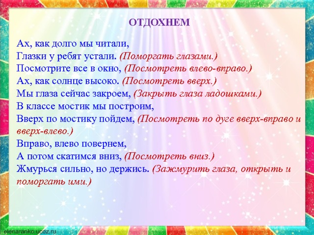 ОТДОХНЕМ Ах , как долго мы читали, Глазки у ребят устали. (Поморгать глазами.) Посмотрите все в окно, (Посмотреть влево-вправо.) Ах, как солнце высоко. (Посмотреть вверх.) Мы глаза сейчас закроем, (Закрыть глаза ладошками.) В классе мостик мы построим, Вверх по мостику пойдем, (Посмотреть по дуге вверх-вправо и вверх-влево.) Вправо, влево повернем, А потом скатимся вниз, (Посмотреть вниз.) Жмурься сильно, но держись. (Зажмурить глаза, открыть и поморгать ими.) 