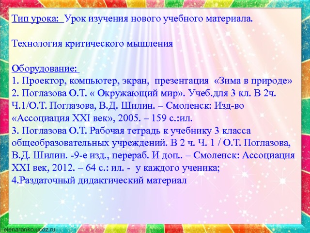 Тип урока: Урок изучения нового учебного материала. Технология критического мышления Оборудование:  1. Проектор, компьютер, экран, презентация «Зима в природе»  2. Поглазова О.Т. « Окружающий мир». Учеб.для 3 кл. В 2ч. Ч.1/О.Т. Поглазова, В.Д. Шилин. – Смоленск: Изд-во «Ассоциация XXI век», 2005. – 159 с.:ил.  3. Поглазова О.Т. Рабочая тетрадь к учебнику 3 класса общеобразовательных учреждений. В 2 ч. Ч. 1 / О.Т. Поглазова, В.Д. Шилин. -9-е изд., перераб. И доп.. – Смоленск: Ассоциация XXI век, 2012. – 64 с.: ил. - у каждого ученика; 4.Раздаточный дидактический материал    