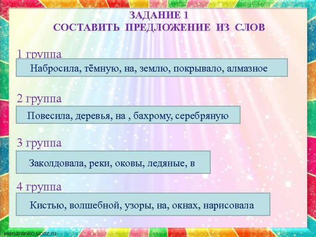 ЗАДАНИЕ 1  СОСТАВИТЬ ПРЕДЛОЖЕНИЕ ИЗ СЛОВ  1 группа На темную землю набросила алмазное покрывало. 2 группа На деревья повесила серебряную бахрому. 3 группа Реки заколдовала в ледяные оковы. 4 группа Волшебной кистью на окнах нарисовала узоры. Набросила, тёмную, на, землю, покрывало, алмазное Повесила, деревья, на , бахрому, серебряную -Зачитайте получившиеся предложения. Заколдовала, реки, оковы, ледяные, в Кистью, волшебной, узоры, на, окнах, нарисовала  