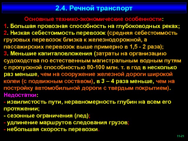 2.4. Речной транспорт Основные технико-экономические особенности : 1 . Большая провозная способность на глубоководных реках; 2 . Низкая себестоимость перевозок (средняя себестоимость грузовых перевозок близка к железнодорожной, а пассажирских перевозок выше примерно в 1,5 - 2 раза); 3 . Меньшие капиталовложения ( затраты на организацию судоходства по естественным магистральным водным путям с пропускной способностью 80-100 млн. т. в год в несколько раз меньше , чем на сооружение железной дороги широкой колеи (с подвижным составом) , в 3 – 4 раза меньше, чем на постройку автомобильной дороги с твердым покрытием) . Недостатки : - извилистость пути, неравномерность глубин на всем его протяжении; - сезонные ограничения (лед) ; - удлинение маршрутов следования грузов ; - небольшая скорость перевозки .  -21   