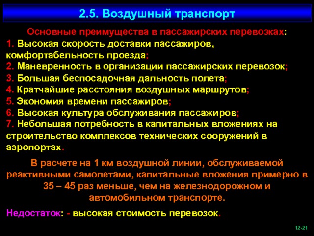 2.5. Воздушный транспорт Основные преимущества в пассажирских перевозках : 1. Высокая скорость доставки пассажиров, комфортабельность проезда ; 2. Маневренность в организации пассажирских перевозок ; 3. Большая беспосадочная дальность полета ; 4. Кратчайшие расстояния воздушных маршрутов ; 5. Экономия времени пассажиров ; 6. Высокая культура обслуживания пассажиров ; 7. Небольшая потребность в капитальных вложениях на строительство комплексов технических сооружений в аэропортах . В расчете на 1 км воздушной линии, обслуживаемой реактивными самолетами, капитальные вложения примерно в 35 – 45 раз меньше, чем на железнодорожном и автомобильном транспорте. Недостаток : - высокая стоимость перевозок .  -21   