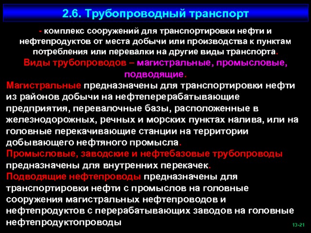 2.6. Трубопроводный транспорт - комплекс сооружений для транспортировки нефти и нефтепродуктов от места добычи или производства к пунктам потребления или перевалки на другие виды транспорта . Виды трубопроводов – магистральные, промысловые, подводящие . Магистральные предназначены для транспортировки нефти из районов добычи на нефтеперерабатывающие предприятия, перевалочные базы, расположенные в железнодорожных, речных и морских пунктах налива, или на головные перекачивающие станции на территории добывающего нефтяного промысла . Промысловые, заводские и нефтебазовые трубопроводы предназначены для внутренних перекачек . Подводящие нефтепроводы предназначены для транспортировки нефти с промыслов на головные сооружения магистральных нефтепроводов и нефтепродуктов с перерабатывающих заводов на головные нефтепродуктопроводы  -21   