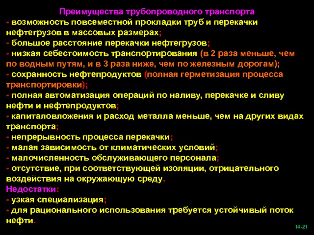 Преимущества трубопроводного транспорта - возможность повсеместной прокладки труб и перекачки нефтегрузов в массовых размерах ; - большое расстояние перекачки нефтегрузов ; - низкая себестоимость транспортирования (в 2 раза меньше, чем по водным путям, и в 3 раза ниже, чем по железным дорогам); - сохранность нефтепродуктов ( полная герметизация процесса транспортировки ); - полная автоматизация операций по наливу, перекачке и сливу нефти и нефтепродуктов ; - капиталовложения и расход металла меньше, чем на других видах транспорта ; - непрерывность процесса перекачки ; - малая зависимость от климатических условий ; - малочисленность обслуживающего персонала ; - отсутствие, при соответствующей изоляции, отрицательного воздействия на окружающую среду . Недостатки : - узкая специализация ; - для рационального использования требуется устойчивый поток нефти .  -21   