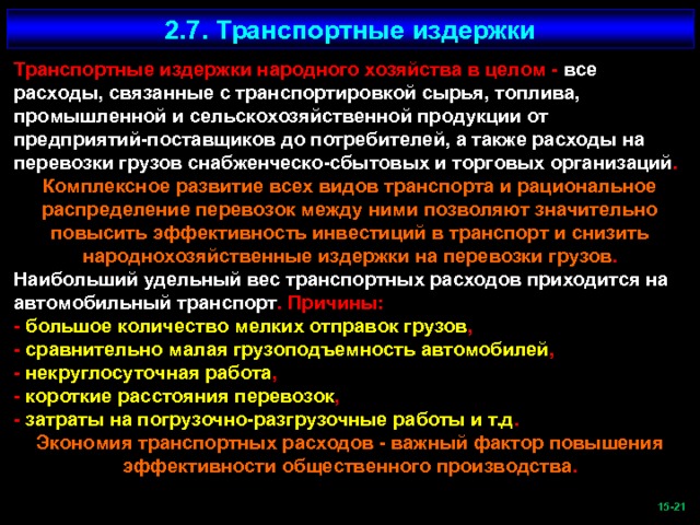 2.7. Транспортные издержки Транспортные издержки народного хозяйства в целом - все расходы, связанные с транспортировкой сырья, топлива, промышленной и сельскохозяйственной продукции от предприятий-поставщиков до потребителей, а также расходы на перевозки грузов снабженческо-сбытовых и торговых организаций . Комплексное развитие всех видов транспорта и рациональное распределение перевозок между ними позволяют значительно повысить эффективность инвестиций в транспорт и снизить народнохозяйственные издержки на перевозки грузов . Наибольший удельный вес транспортных расходов приходится на автомобильный транспорт . Причины: - большое количество мелких отправок грузов , - сравнительно малая грузоподъемность автомобилей , - некруглосуточная работа , - короткие расстояния перевозок , - затраты на погрузочно-разгрузочные работы и т.д . Экономия транспортных расходов - важный фактор повышения эффективности общественного производства .  -21   