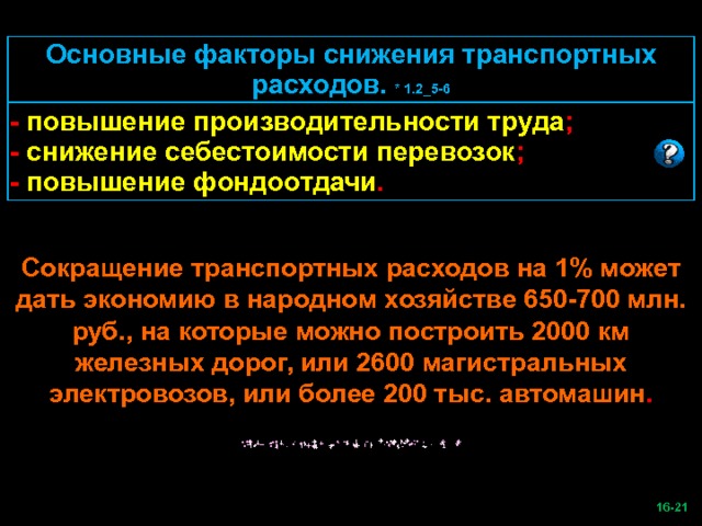 Основные факторы снижения транспортных расходов. * 1.2_5-6 - повышение производительности труда ; - снижение себестоимости перевозок ; - повышение фондоотдачи . Сокращение транспортных расходов на 1% может дать экономию в народном хозяйстве 650-700 млн. руб., на которые можно построить 2000 км железных дорог, или 2600 магистральных электровозов, или более 200 тыс. автомашин .  -21   