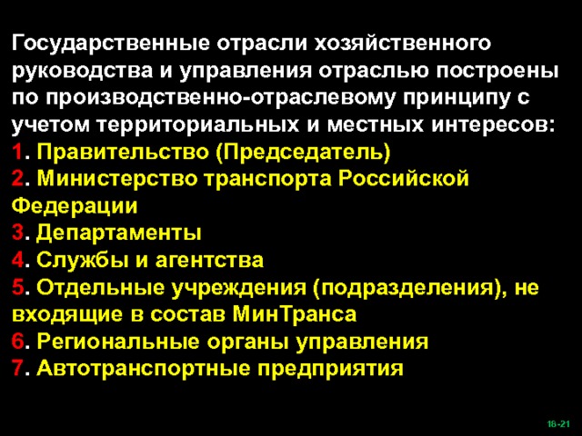 Государственные отрасли хозяйственного руководства и управления отраслью построены по производственно-отраслевому принципу с учетом территориальных и местных интересов: 1 . Правительство (Председатель) 2 .  Министерство транспорта Российской Федерации 3 . Департаменты 4 . Службы и агентства 5 . Отдельные учреждения (подразделения), не входящие в состав МинТранса 6 . Региональные органы управления 7 . Автотранспортные предприятия  -21   