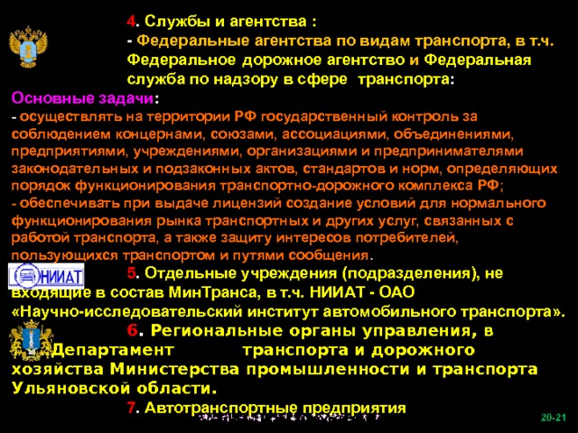   4 . Службы и агентства :   - Федеральные агентства по видам транспорта, в т.ч.   Федеральное  дорожное агентство и Федеральная   служба по надзору в сфере  транспорта : Основные задачи : - осуществлять на территории РФ государственный контроль за соблюдением концернами, союзами, ассоциациями, объединениями, предприятиями, учреждениями, организациями и предпринимателями законодательных и подзаконных актов, стандартов и норм, определяющих порядок функционирования транспортно-дорожного комплекса РФ; - обеспечивать при выдаче лицензий создание условий для нормального функционирования рынка транспортных и других услуг, связанных с работой транспорта, а также защиту интересов потребителей, пользующихся транспортом и путями сообщения .   5 . Отдельные учреждения (подразделения), не входящие в состав МинТранса, в т.ч. НИИАТ - ОАО «Научно-исследовательский институт автомобильного транспорта».   6 . Региональные органы управления, в т.ч.:Департамент   транспорта и дорожного хозяйства Министерства промышленности и транспорта Ульяновской области.   7 . Автотранспортные предприятия  -21   