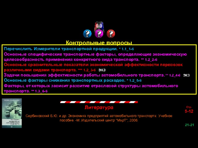 Контрольные вопросы Перечислить Измерители транспортной продукции. * 1.1_1-6 Основные специфические транспортные факторы, определяющие экономическую целесообразность применения конкретного вида транспорта. ** 1.2_2-6 Основные сравнительные показатели экономической эффективности перевозок различными видами транспорта. *** 1.2_3-6 ЭКЗ Задачи повышения эффективности работы автомобильного транспорта . ** 1.2_4-6 ЭКЗ Основные факторы снижения транспортных расходов. * 1.2_5-6 Факторы, от которых зависит развитие отраслевой структуры автомобильного транспорта. ** 1.3_6-6 Литература Стр. 5-12 Сербиновский Б.Ю. и др. Экономика предприятий автомобильного транспорта: Учебное пособие. -М.:Издательский центр 