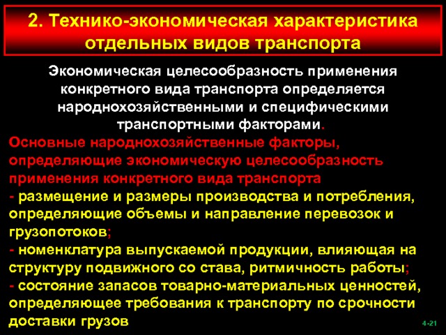 2. Технико-экономическая характеристика отдельных видов транспорта Экономическая целесообразность применения конкретного вида транспорта определяется народнохозяйственными и специфическими транспортными факторами . Основные народнохозяйственные факторы, определяющие экономическую целесообразность применения конкретного вида транспорта - размещение и размеры производства и потребления, определяющие объемы и направление перевозок и грузопотоков ; - номенклатура выпускаемой продукции, влияющая на структуру подвижного со става, ритмичность работы ; - состояние запасов товарно-материальных ценностей, определяющее требования к транспорту по срочности доставки грузов  -21   