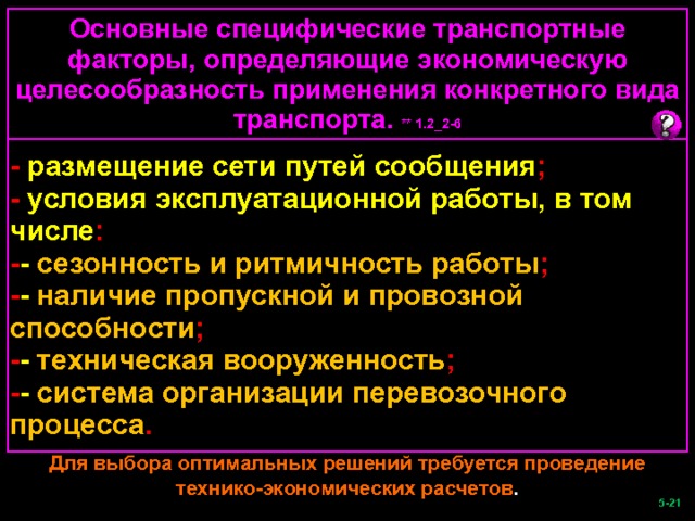 Основные специфические транспортные факторы, определяющие экономическую целесообразность применения конкретного вида транспорта. ** 1.2_2-6 - размещение сети путей сообщения ; - условия эксплуатационной работы, в том числе : - -  сезонность и ритмичность работы ; - -  наличие пропускной и провозной способности ; - -  техническая вооруженность ; - -  система организации перевозочного процесса . Для выбора оптимальных решений требуется проведение технико-экономических расчетов .  -21   