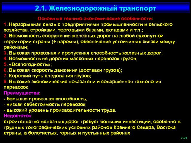 2.1. Железнодорожный транспорт Основные технико-экономические особенности : 1 . Неразрывная связь с предприятиями промышленности и сельского хозяйства, стройками, торговыми базами, складами и т.п.; 2 . Возможность сооружения железных дорог на любой сухопутной территории страны (+ паромы), обеспечение устойчивых связей между районами; 3 . Высокая провозная и пропускная способность железных дорог; 4 . Возможность не дорогих массовых перевозок грузов; 5 . «Всепогодность»; 6 . Высокая скорость движения (доставки грузов); 7 . Короткий путь следования грузов; 8 . Высокие экономические показатели и совершенная технология перевозок. Преимущества : - большая провозная способность, - низкая себестоимость перевозок, - высокий уровень производительности труда. Недостаток : строительство железных дорог требует больших инвестиций, особенно в трудных топографических условиях районов Крайнего Севера, Востока страны, в болотистых, горных и пустынных районах.  -21   