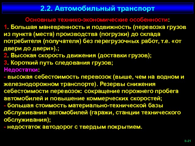 2.2. Автомобильный транспорт Основные технико-экономические особенности : 1 . Большая маневренность и подвижность (перевозка грузов из пункта (места) производства (погрузки) до склада потребителя (получателя) без перегрузочных работ, т.е. «от двери до двери»).; 2 . Высокая скорость движения (доставки грузов); 3 . Короткий путь следования грузов; Недостатки : - высокая себестоимость перевозок (выше, чем на водном и железнодорожном транспорте). Резервы снижения себестоимости перевозок: сокращение порожнего пробега автомобилей и повышение коммерческих скоростей; - большая стоимость материально-технической базы обслуживания автомобилей (гаражи, станции технического обслуживания); - недостаток автодорог с твердым покрытием.  -21   