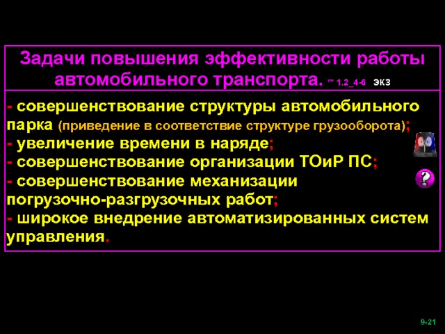 Задачи повышения эффективности работы автомобильного транспорта.  ** 1.2_4-6 ЭКЗ - совершенствование структуры автомобильного парка (приведение в соответствие структуре грузооборота) ; - увеличение времени в наряде ; - совершенствование организации ТОиР ПС ; - совершенствование механизации погрузочно-разгрузочных работ ; - широкое внедрение автоматизированных систем управления .  -21   