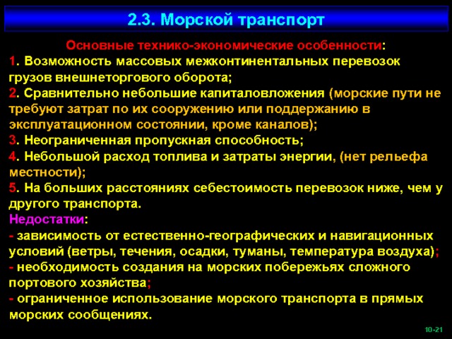 2.3. Морской транспорт Основные технико-экономические особенности : 1 . Возможность массовых межконтинентальных перевозок грузов внешнеторгового оборота; 2 . Сравнительно небольшие капиталовложения (морские пути не требуют затрат по их сооружению или поддержанию в эксплуатационном состоянии, кроме каналов); 3 . Неограниченная пропускная способность; 4 . Небольшой расход топлива и затраты энергии , (нет рельефа местности); 5 . На больших расстояниях себестоимость перевозок ниже, чем у другого транспорта. Недостатки : - зависимость от естественно-географических и навигационных условий (ветры, течения, осадки, туманы, температура воздуха) ; - необходимость создания на морских побережьях сложного портового хозяйства ; - ограниченное использование морского транспорта в прямых морских сообщениях.  -21   