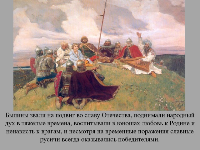 Былины звали на подвиг во славу Отечества, поднимали народный дух в тяжелые времена, воспитывали в юношах любовь к Родине и ненависть к врагам, и несмотря на временные поражения славные русичи всегда оказывались победителями. 