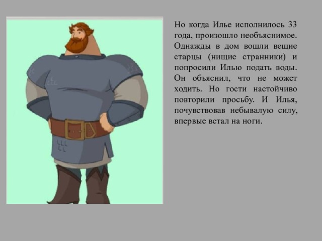 Но когда Илье исполнилось 33 года, произошло необъяснимое. Однажды в дом вошли вещие старцы (нищие странники) и попросили Илью подать воды. Он объяснил, что не может ходить. Но гости настойчиво повторили просьбу. И Илья, почувствовав небывалую силу, впервые встал на ноги. 