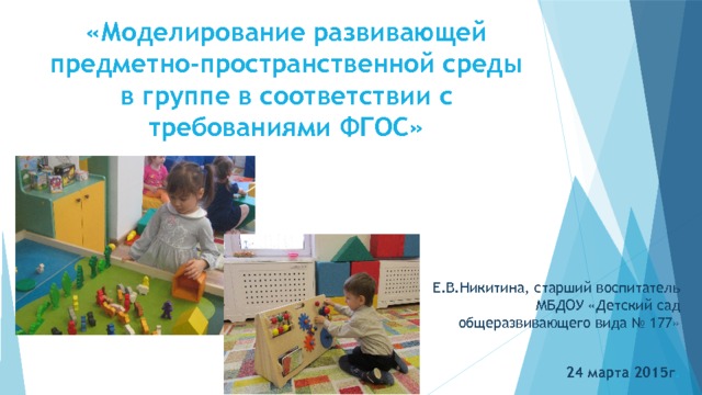 «Моделирование развивающей предметно-пространственной среды в группе в соответствии с требованиями ФГОС» Е.В.Никитина, старший воспитатель МБДОУ «Детский сад общеразвивающего вида № 177»  24 марта 2015г . 