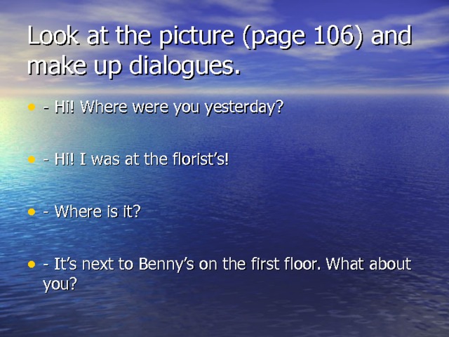 Look at the picture (page 106) and make up dialogues. - Hi! Where were you yesterday ?  - Hi! I was at the florist’s!  - Where is it ?  - It’s next to Benny’s on the first floor. What about you ?  