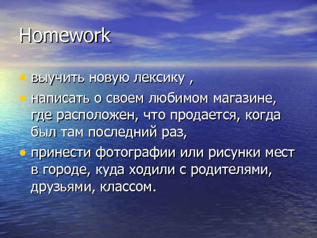 Homework выучить новую лексику  , написать о своем любимом магазине, где расположен, что продается, когда был там последний раз, принести фотографии или рисунки мест в городе, куда ходили с родителями, друзьями, классом. 