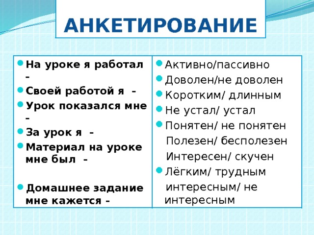 Анкетирование На уроке я работал - Своей работой я - Урок показался мне - За урок я - Материал на уроке мне был - Активно/пассивно Доволен/не доволен Коротким/ длинным Не устал/ устал Понятен/ не понятен  Полезен/ бесполезен  Домашнее задание мне кажется -  Интересен/ скучен Лёгким/ трудным  интересным/ не интересным 