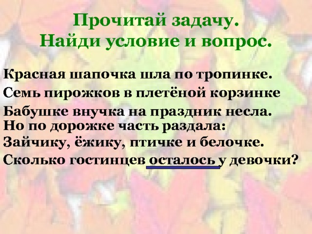 Прочитай задачу.  Найди условие и вопрос. Красная шапочка шла по тропинке. Семь пирожков в плетёной корзинке Бабушке внучка на праздник несла. Но по дорожке часть раздала: Зайчику, ёжику, птичке и белочке. Сколько гостинцев осталось у девочки? 