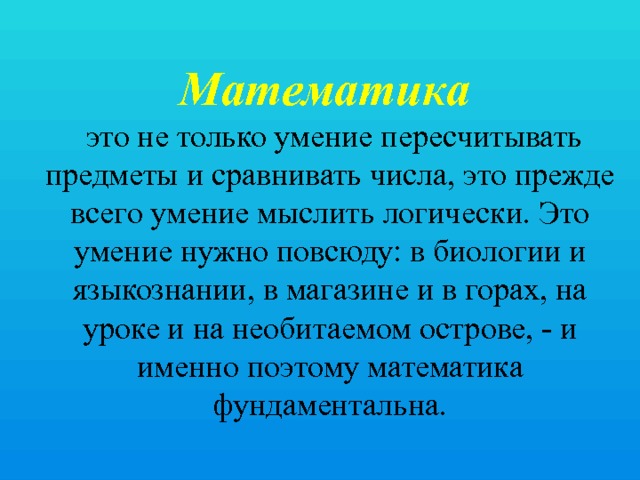 Математика  это не только умение пересчитывать предметы и сравнивать числа, это прежде всего умение мыслить логически. Это умение нужно повсюду: в биологии и языкознании, в магазине и в горах, на уроке и на необитаемом острове, - и именно поэтому математика фундаментальна. 