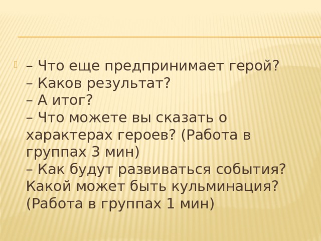 – Что еще предпринимает герой?   – Каков результат?   – А итог?    – Что можете вы сказать о характерах героев? (Работа в группах 3 мин)  – Как будут развиваться события? Какой может быть кульминация? (Работа в группах 1 мин) 