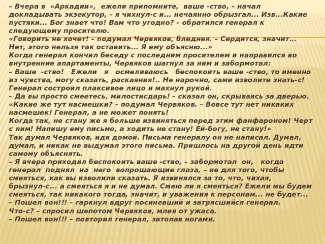 – Вчера в  «Аркадии»,  ежели припомните,  ваше -ство, – начал докладывать экзекутор, – я чихнул-с и... нечаянно обрызгал... Изв...Какие пустяки... Бог знает что! Вам что угодно? – обратился генерал к следующему просителю.   «Говорить не хочет! – подумал Червяков, бледнея. – Сердится, значит... Нет, этого нельзя так оставить... Я ему объясню...»  Когда генерал кончил беседу с последним просителем и направился во внутренние апартаменты, Червяков шагнул за ним и забормотал:  – Ваше  -ство!   Ежели   я   осмеливаюсь   беспокоить ваше -ство, то именно из чувства, могу сказать, раская­ния!.. Не нарочно, сами изволите знать-с!  Генерал состроил плаксивое лицо и махнул рукой.  – Да вы просто смеетесь, милостисдарь! – сказал он, скрываясь за дверью.  «Какие же тут насмешки? – подумал Червяков. – Вовсе тут нет никаких насмешек! Генерал, а не может по­нять!  Когда так, не стану же я больше извиняться перед этим фанфароном! Черт с ним! Напишу ему письмо, а ходить не стану! Ей-богу, не стану!»  Так думал Червяков, идя домой. Письма генералу он не написал. Думал, думал, и никак не выдумал этого письма. Пришлось на другой день идти самому объяснять.  – Я вчера приходил беспокоить ваше -ство, – забор­мотал  он,   когда  генерал  поднял  на  него  вопрошающие глаза, – не для того, чтобы смеяться, как вы изволили сказать. Я извинялся за то, что, чихая, брызнул-с... а сме­яться я и не думал. Смею ли я смеяться? Ежели мы будем  смеяться, так никакого тогда, значит, и уважения к персо­нам... не будет...  – Пошел вон!!! – гаркнул вдруг посиневший и затрясшийся генерал.  Что-с? – спросил шепотом Червяков, млея от ужаса.  – Пошел вон!!! – повторил генерал, затопав ногами. 