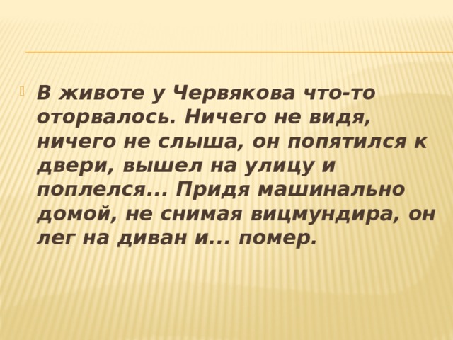 В животе у Червякова что-то оторвалось. Ничего не видя, ничего не слыша, он попятился к двери, вышел на улицу и поплелся... Придя машинально домой, не снимая вицмундира, он лег на диван и... помер. 